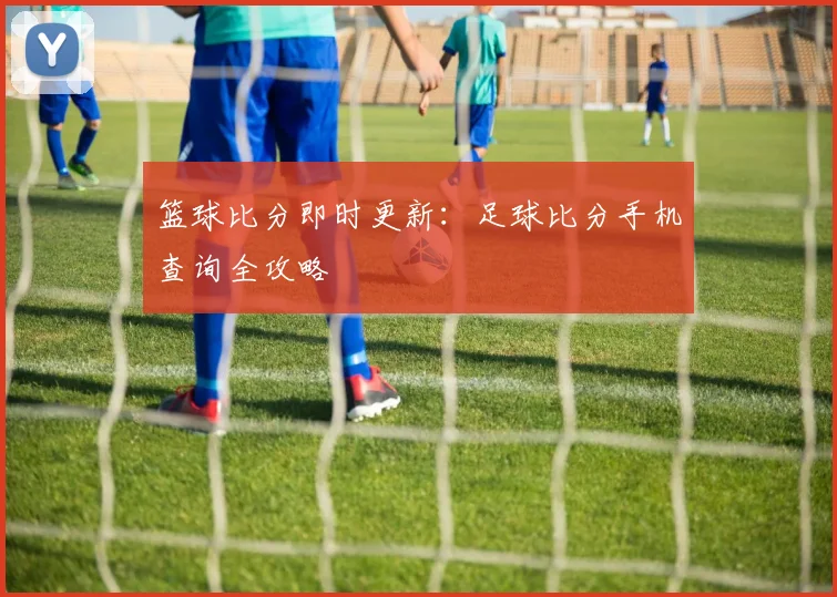 篮球比分即时更新：足球比分手机查询全攻略
