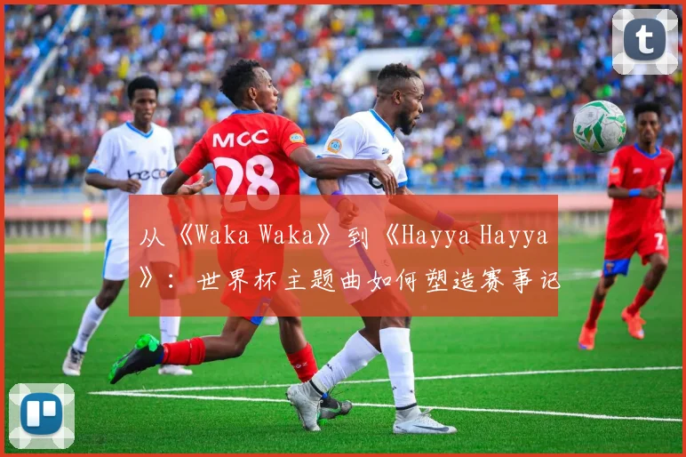 从《Waka Waka》到《Hayya Hayya》：世界杯主题曲如何塑造赛事记忆