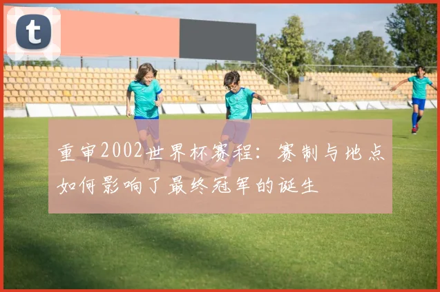 重审2002世界杯赛程：赛制与地点如何影响了最终冠军的诞生