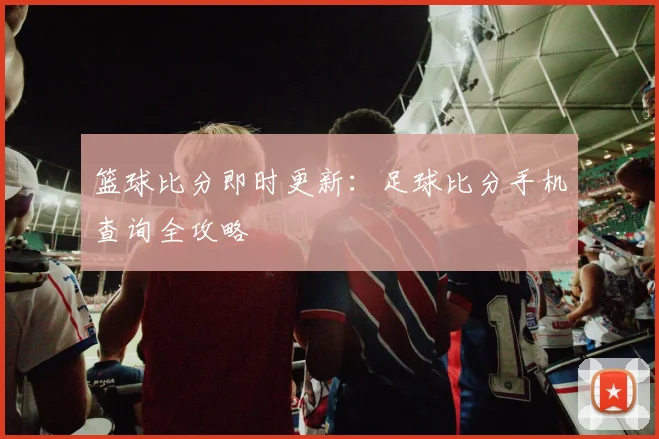 篮球比分即时更新：足球比分手机查询全攻略