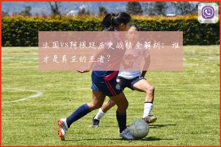 法国vs阿根廷历史战绩全解析:谁才是真正的王者?