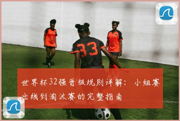 世界杯32强晋级规则详解：小组赛出线到淘汰赛的完整指南
