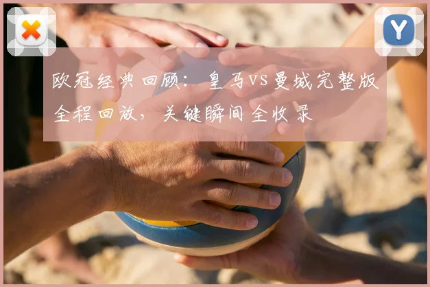 欧冠经典回顾：皇马vs曼城完整版全程回放，关键瞬间全收录