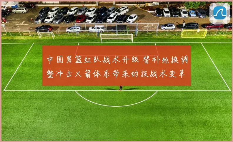 中国男篮红队战术升级 替补轮换调整冲击火箭体系带来的技战术变革