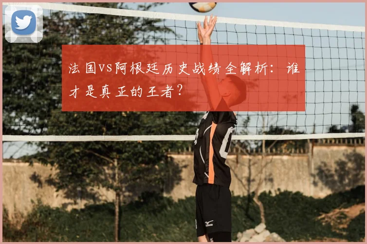 法国vs阿根廷历史战绩全解析：谁才是真正的王者？