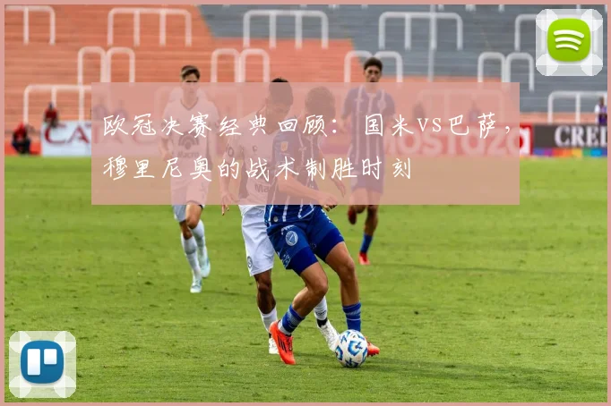 欧冠决赛经典回顾：国米vs巴萨，穆里尼奥的战术制胜时刻