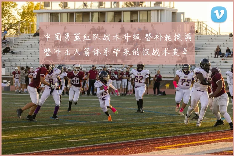 中国男篮红队战术升级 替补轮换调整冲击火箭体系带来的技战术变革