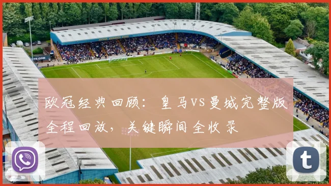 欧冠经典回顾：皇马vs曼城完整版全程回放，关键瞬间全收录