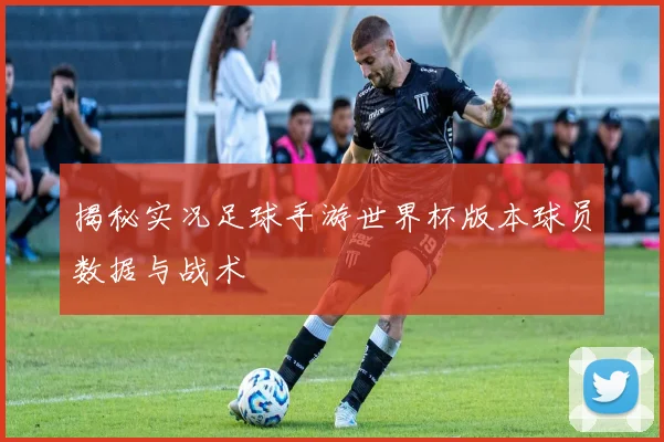 揭秘实况足球手游世界杯版本球员数据与战术