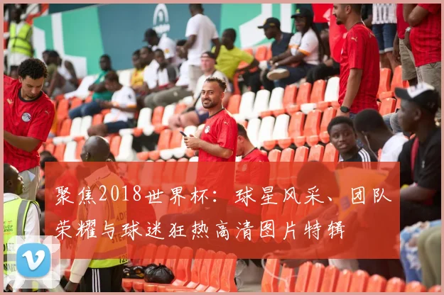 聚焦2018世界杯:球星风采、团队荣耀与球迷狂热高清图片特辑