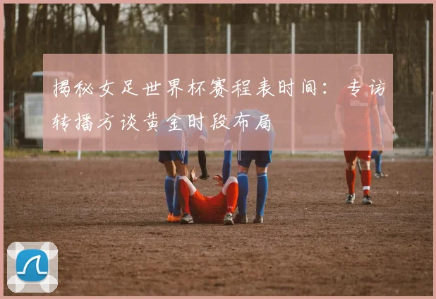 揭秘女足世界杯赛程表时间：专访转播方谈黄金时段布局