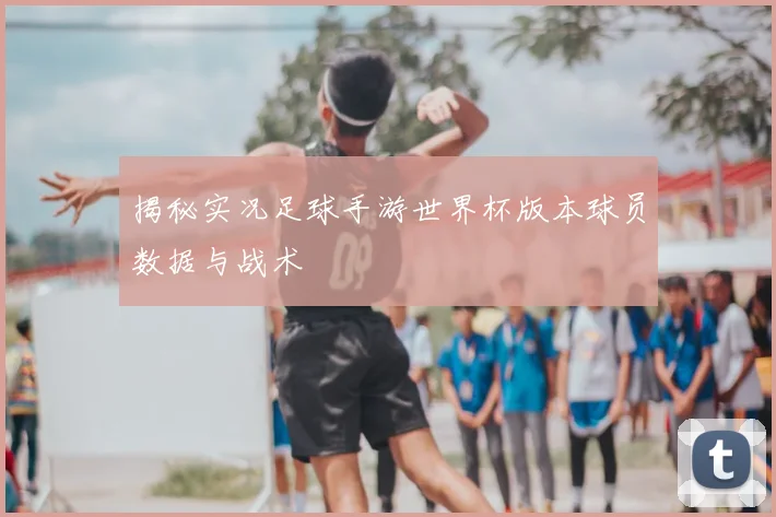 揭秘实况足球手游世界杯版本球员数据与战术