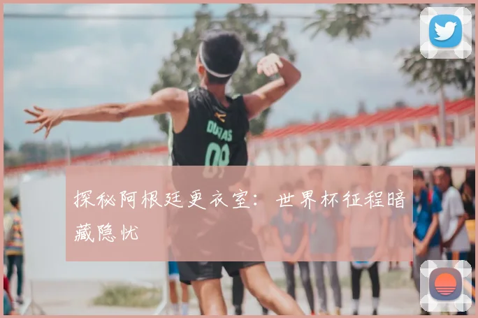 探秘阿根廷更衣室:世界杯征程暗藏隐忧