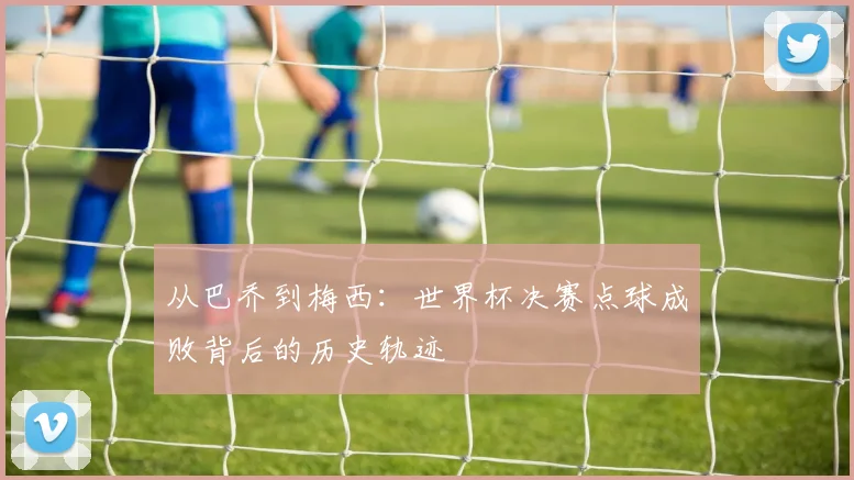 从巴乔到梅西：世界杯决赛点球成败背后的历史轨迹