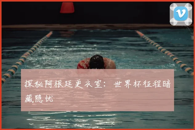 探秘阿根廷更衣室:世界杯征程暗藏隐忧