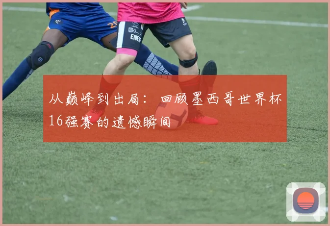 从巅峰到出局：回顾墨西哥世界杯16强赛的遗憾瞬间