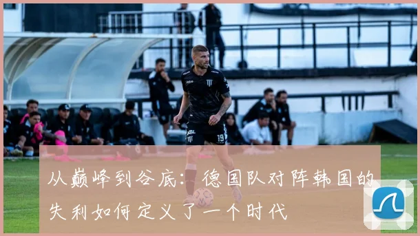 从巅峰到谷底：德国队对阵韩国的失利如何定义了一个时代
