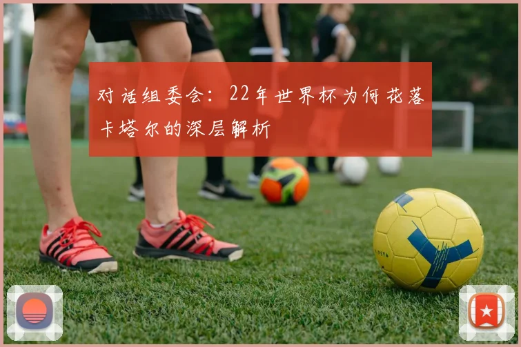 对话组委会:22年世界杯为何花落卡塔尔的深层解析