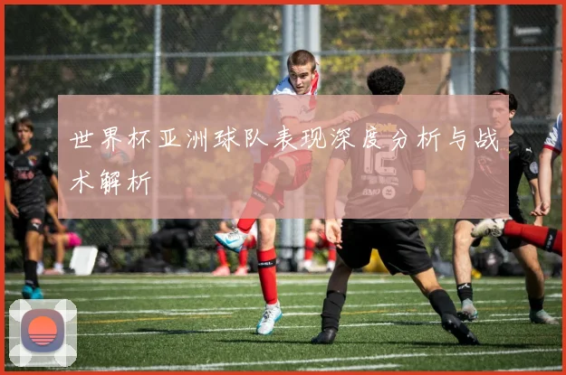 世界杯亚洲球队表现深度分析与战术解析