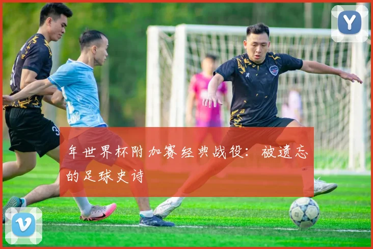 年世界杯附加赛经典战役:被遗忘的足球史诗