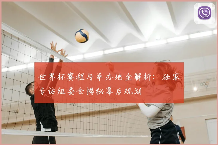 世界杯赛程与举办地全解析：独家专访组委会揭秘幕后规划