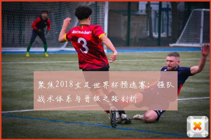聚焦2018女足世界杯预选赛:强队战术体系与晋级之路剖析