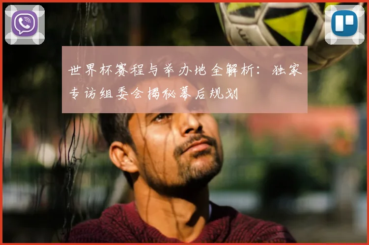 世界杯赛程与举办地全解析：独家专访组委会揭秘幕后规划