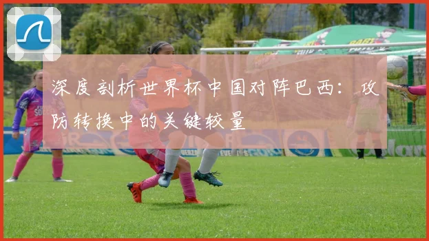 深度剖析世界杯中国对阵巴西:攻防转换中的关键较量