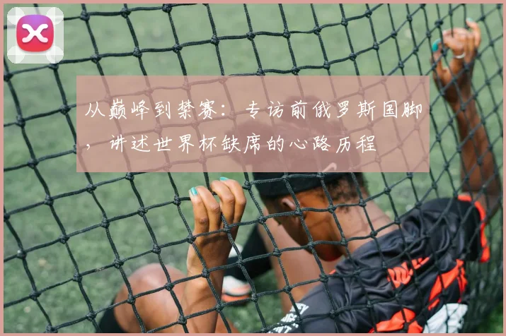 从巅峰到禁赛：专访前俄罗斯国脚，讲述世界杯缺席的心路历程