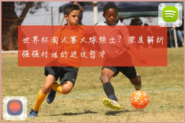 世界杯淘汰赛大球频出?深度解析强强对话的进攻哲学