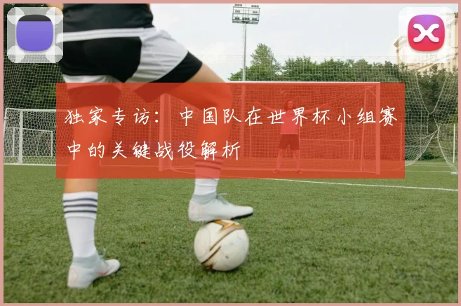 独家专访:中国队在世界杯小组赛中的关键战役解析